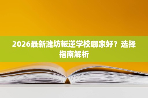 2026最新潍坊叛逆学校哪家好?选择指南解析 2026最新潍坊叛逆学校哪家好?选择指南解析