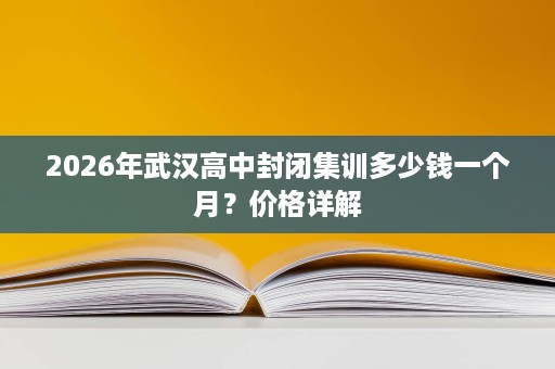 2026年武汉高中封闭集训多少钱一个月?价格详解 2026年武汉高中封闭集训多少钱一个月?价格详解