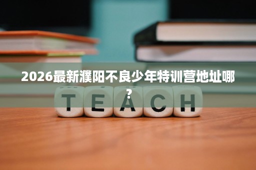 2026最新濮阳不良少年特训营地址哪? 2026最新濮阳不良少年特训营地址哪?