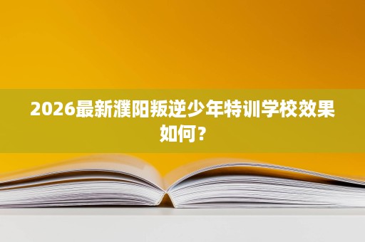 2026最新濮阳叛逆少年特训学校效果如何？