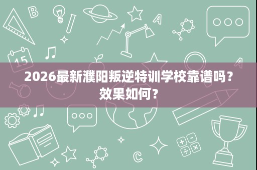 2026最新濮阳叛逆特训学校靠谱吗?效果如何? 2026最新濮阳叛逆特训学校靠谱吗?效果如何?
