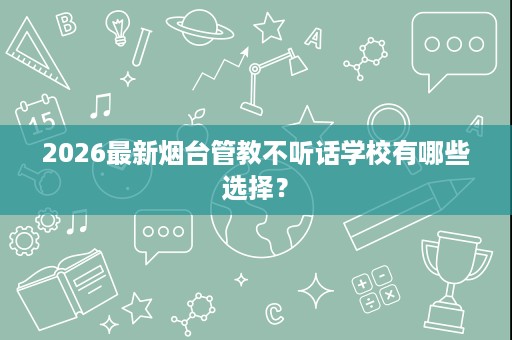 2026最新烟台管教不听话学校有哪些选择? 2026最新烟台管教不听话学校有哪些选择?
