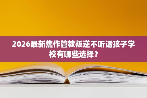 2026最新焦作管教叛逆不听话孩子学校有哪些选择? 2026最新焦作管教叛逆不听话孩子学校有哪些选择?