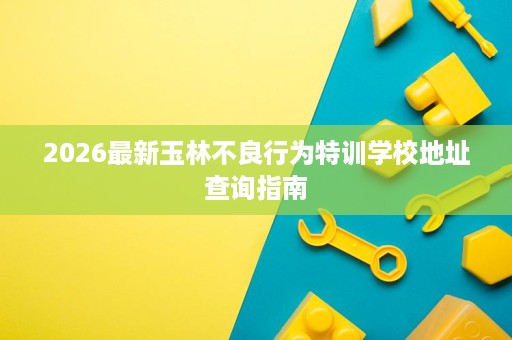 2026最新玉林不良行为特训学校地址查询指南 2026最新玉林不良行为特训学校地址查询指南