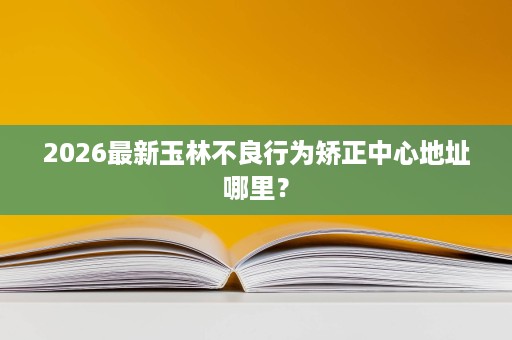 2026最新玉林不良行为矫正中心地址哪里? 2026最新玉林不良行为矫正中心地址哪里?