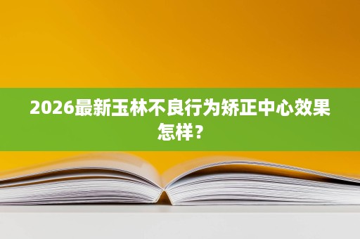 2026最新玉林不良行为矫正中心效果怎样? 2026最新玉林不良行为矫正中心效果怎样?