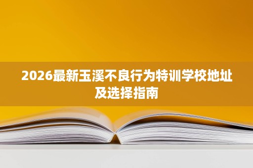2026最新玉溪不良行为特训学校地址及选择指南 2026最新玉溪不良行为特训学校地址及选择指南