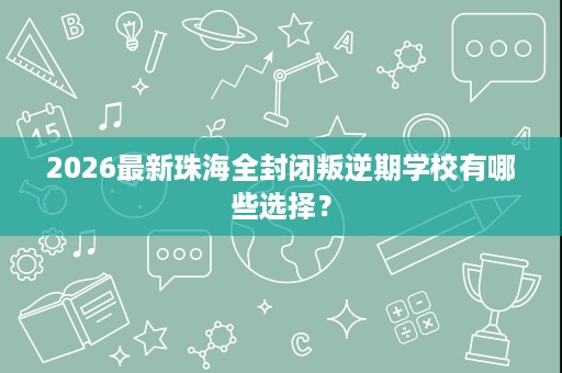 2026最新珠海全封闭叛逆期学校有哪些选择? 2026最新珠海全封闭叛逆期学校有哪些选择?