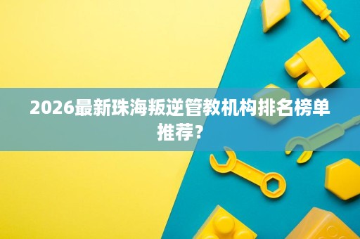 2026最新珠海叛逆管教机构排名榜单推荐？