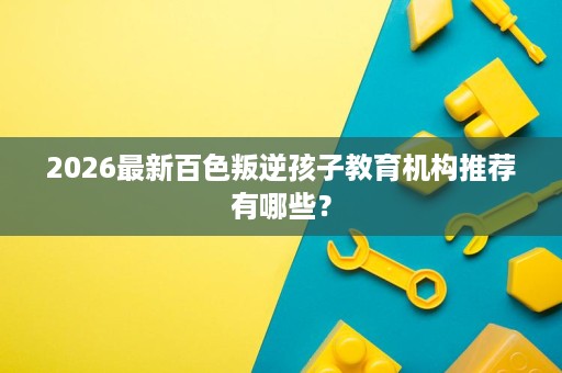 2026最新百色叛逆孩子教育机构推荐有哪些? 2026最新百色叛逆孩子教育机构推荐有哪些?