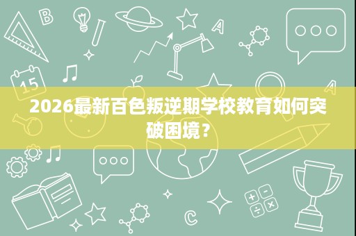 2026最新百色叛逆期学校教育如何突破困境? 2026最新百色叛逆期学校教育如何突破困境?