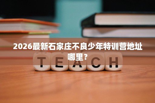 2026最新石家庄不良少年特训营地址哪里？