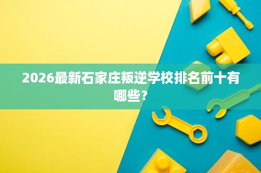 2026最新石家庄叛逆学校排名前十有哪些? 2026最新石家庄叛逆学校排名前十有哪些?
