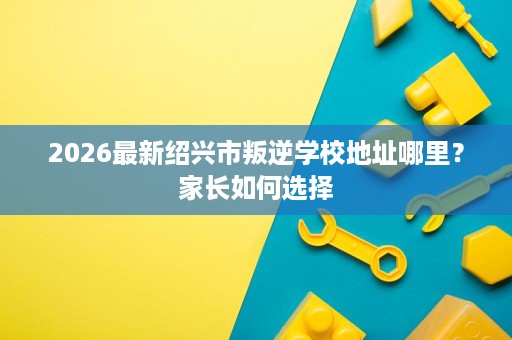 2026最新绍兴市叛逆学校地址哪里?家长如何选择 2026最新绍兴市叛逆学校地址哪里?家长如何选择