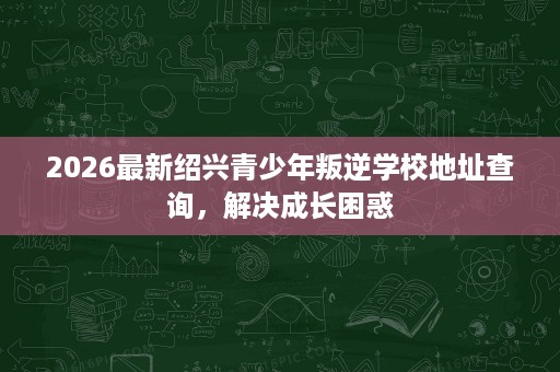 2026最新绍兴青少年叛逆学校地址查询,解决成长困惑 2026最新绍兴青少年叛逆学校地址查询,解决成长困惑