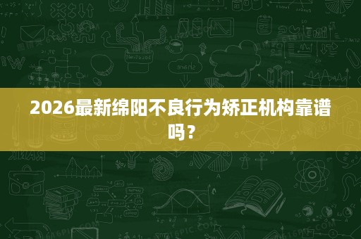 2026最新绵阳不良行为矫正机构靠谱吗? 2026最新绵阳不良行为矫正机构靠谱吗?