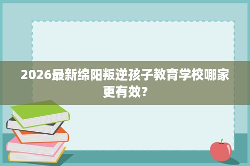 2026最新绵阳叛逆孩子教育学校哪家更有效？