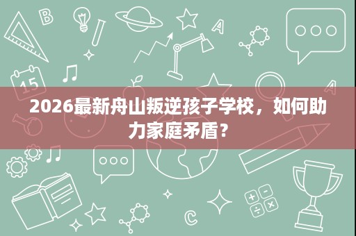 2026最新舟山叛逆孩子学校,如何助力家庭矛盾? 2026最新舟山叛逆孩子学校,如何助力家庭矛盾?