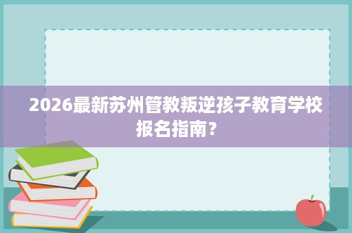 2026最新苏州管教叛逆孩子教育学校报名指南? 2026最新苏州管教叛逆孩子教育学校报名指南?
