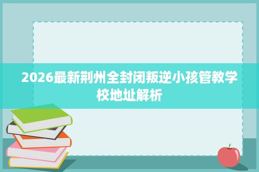 2026最新荆州全封闭叛逆小孩管教学校地址解析