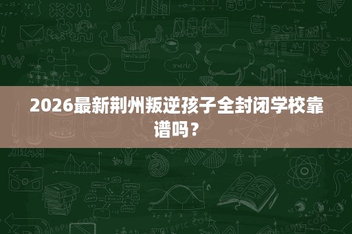2026最新荆州叛逆孩子全封闭学校靠谱吗？
