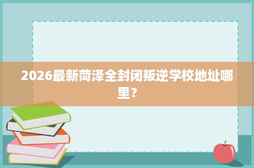 2026最新菏泽全封闭叛逆学校地址哪里? 2026最新菏泽全封闭叛逆学校地址哪里?