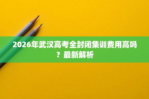 2026年武汉高考全封闭集训费用高吗?最新解析 2026年武汉高考全封闭集训费用高吗?最新解析