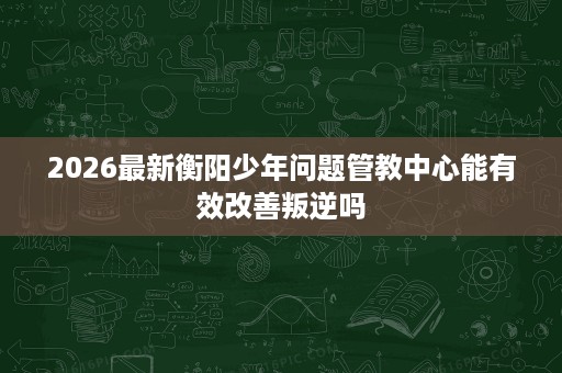 2026最新衡阳少年问题管教中心能有效改善叛逆吗 2026最新衡阳少年问题管教中心能有效改善叛逆吗