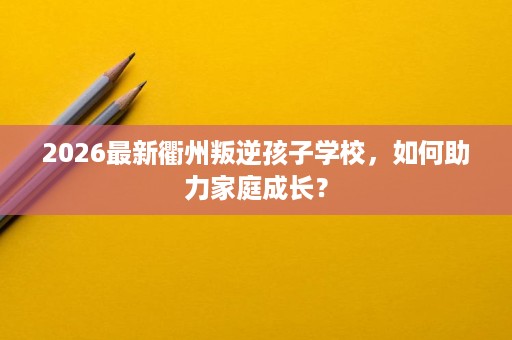 2026最新衢州叛逆孩子学校，如何助力家庭成长？