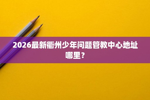 2026最新衢州少年问题管教中心地址哪里? 2026最新衢州少年问题管教中心地址哪里?