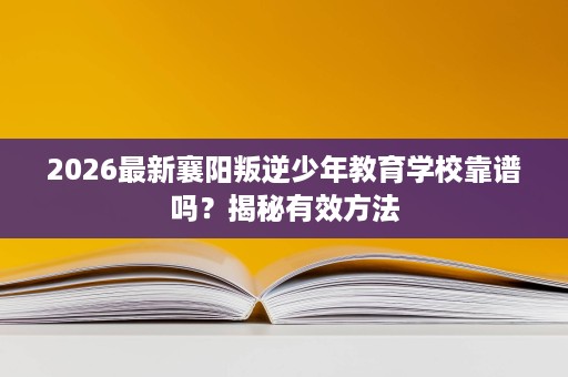2026最新襄阳叛逆少年教育学校靠谱吗?揭秘有效方法 2026最新襄阳叛逆少年教育学校靠谱吗?揭秘有效方法