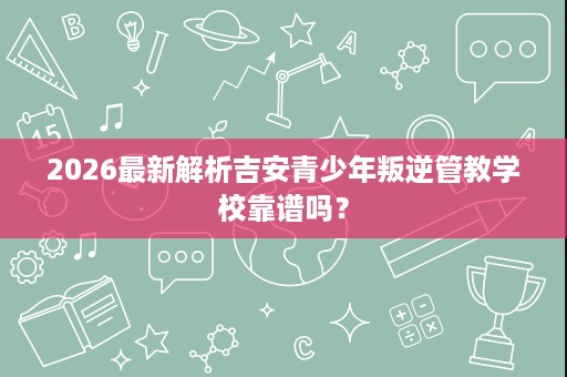 2026最新解析吉安青少年叛逆管教学校靠谱吗? 2026最新解析吉安青少年叛逆管教学校靠谱吗?