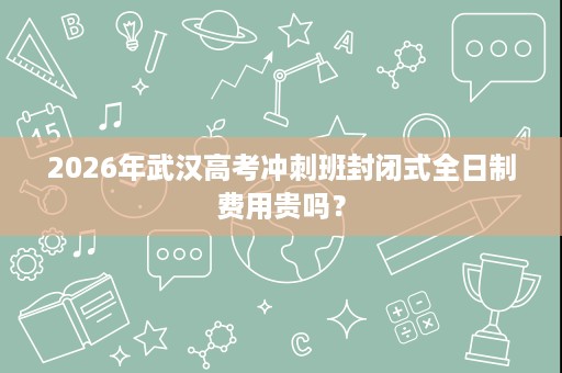 2026年武汉高考冲刺班封闭式全日制费用贵吗? 2026年武汉高考冲刺班封闭式全日制费用贵吗?