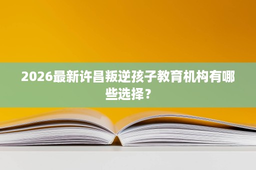 2026最新许昌叛逆孩子教育机构有哪些选择？