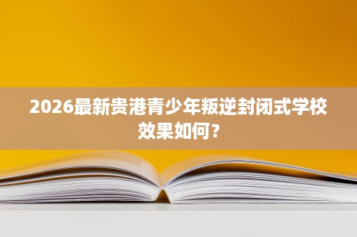 2026最新贵港青少年叛逆封闭式学校效果如何? 2026最新贵港青少年叛逆封闭式学校效果如何?