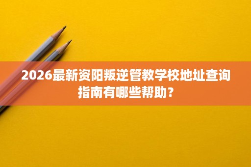 2026最新资阳叛逆管教学校地址查询指南有哪些帮助？