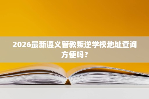 2026最新遵义管教叛逆学校地址查询方便吗? 2026最新遵义管教叛逆学校地址查询方便吗?