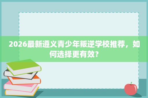 2026最新遵义青少年叛逆学校推荐,如何选择更有效? 2026最新遵义青少年叛逆学校推荐,如何选择更有效?