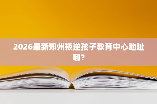 2026最新郑州叛逆孩子教育中心地址哪? 2026最新郑州叛逆孩子教育中心地址哪?