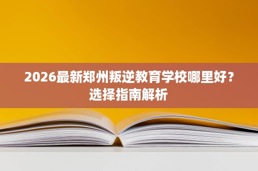 2026最新郑州叛逆教育学校哪里好?选择指南解析 2026最新郑州叛逆教育学校哪里好?选择指南解析