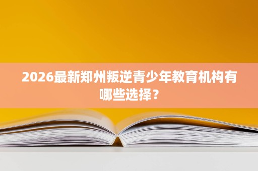 2026最新郑州叛逆青少年教育机构有哪些选择? 2026最新郑州叛逆青少年教育机构有哪些选择?