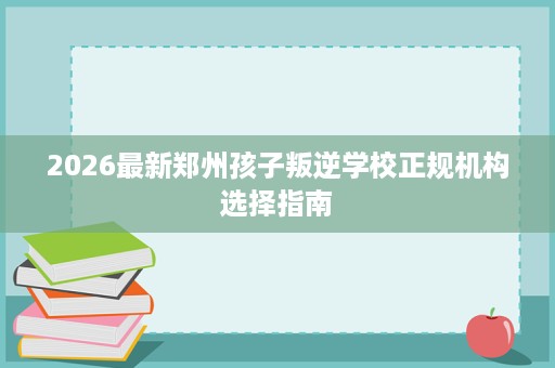 2026最新郑州孩子叛逆学校正规机构选择指南 2026最新郑州孩子叛逆学校正规机构选择指南