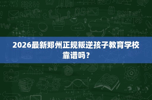 2026最新郑州正规叛逆孩子教育学校靠谱吗? 2026最新郑州正规叛逆孩子教育学校靠谱吗?
