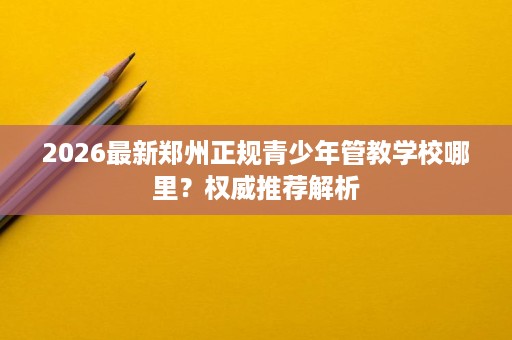 2026最新郑州正规青少年管教学校哪里？权威推荐解析
