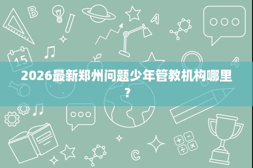 2026最新郑州问题少年管教机构哪里？