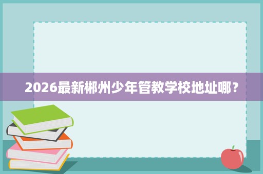 2026最新郴州少年管教学校地址哪? 2026最新郴州少年管教学校地址哪?