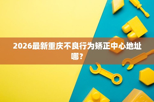 2026最新重庆不良行为矫正中心地址哪? 2026最新重庆不良行为矫正中心地址哪?