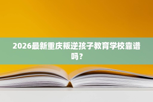 2026最新重庆叛逆孩子教育学校靠谱吗？