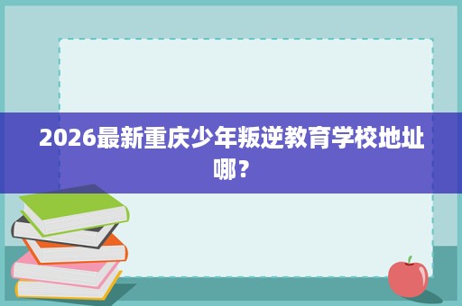 2026最新重庆少年叛逆教育学校地址哪? 2026最新重庆少年叛逆教育学校地址哪?