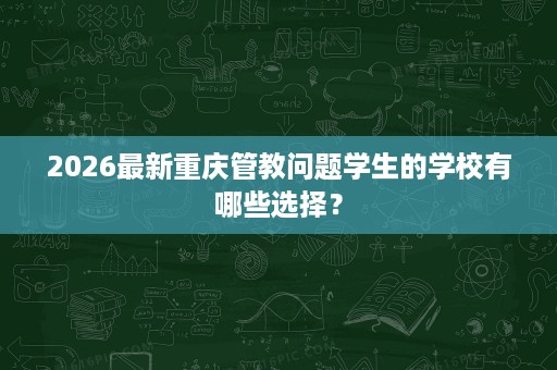 2026最新重庆管教问题学生的学校有哪些选择？